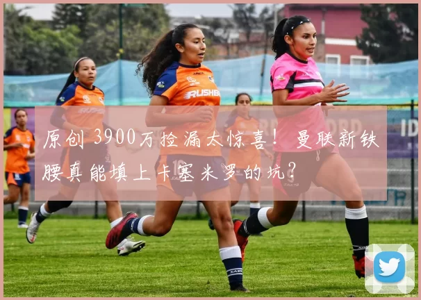 原创 3900万捡漏太惊喜！曼联新铁腰真能填上卡塞米罗的坑？