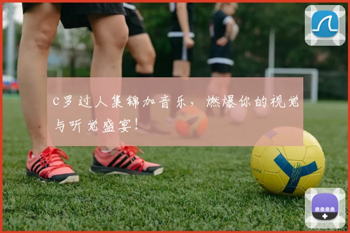 c罗过人集锦加音乐，燃爆你的视觉与听觉盛宴！