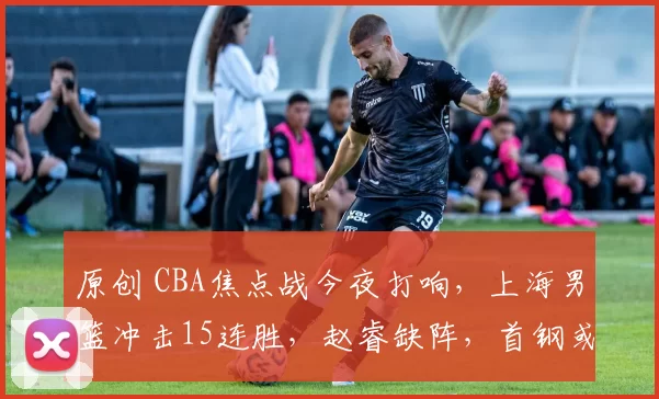 原创 CBA焦点战今夜打响，上海男篮冲击15连胜，赵睿缺阵，首钢或两连败