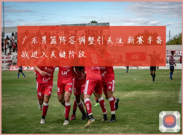 广东男篮阵容调整引关注 新赛季备战进入关键阶段