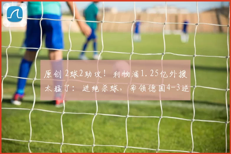 原创 2球2助攻！利物浦1.25亿外援太猛了：进绝杀球，率领德国4-3逆转