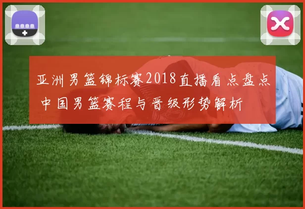 亚洲男篮锦标赛2018直播看点盘点 中国男篮赛程与晋级形势解析