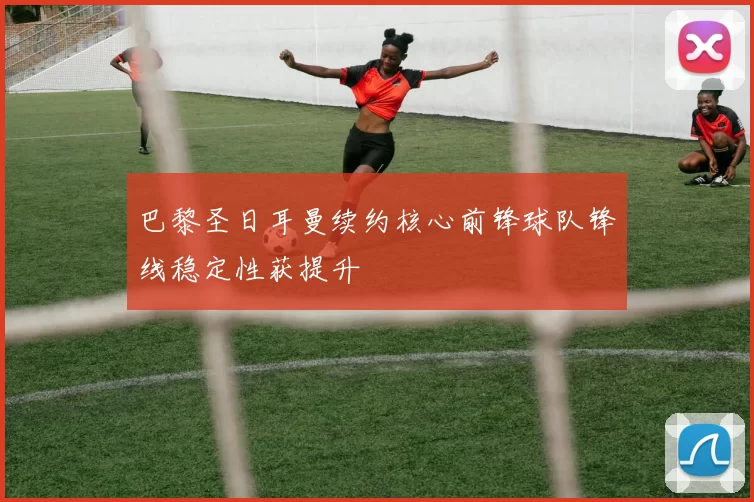 巴黎圣日耳曼续约核心前锋球队锋线稳定性获提升