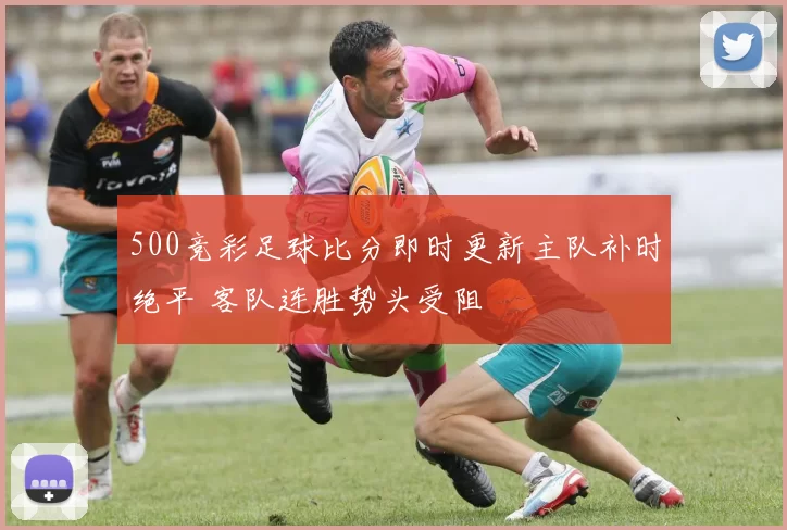 500竞彩足球比分即时更新主队补时绝平 客队连胜势头受阻