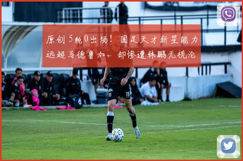 原创 5轮0出场！国足天才新星能力远超马德鲁加，却惨遭韩鹏无视沦为中超摆设