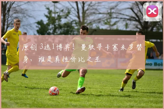 原创 3选1博弈！曼联寻卡塞米罗替身，谁是真性价比之王