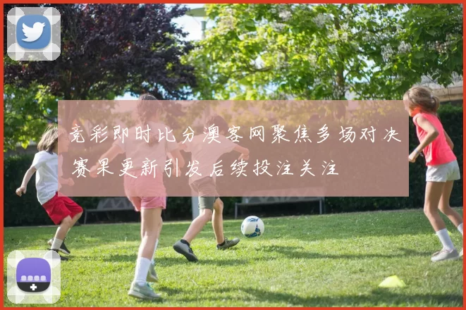 竞彩即时比分澳客网聚焦多场对决 赛果更新引发后续投注关注