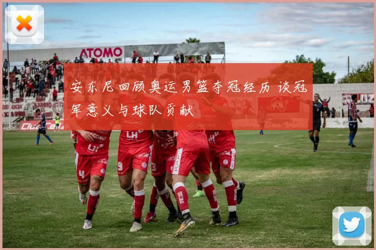 安东尼回顾奥运男篮夺冠经历 谈冠军意义与球队贡献