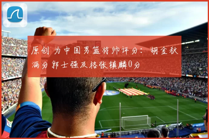 原创 为中国男篮将帅评分：胡金秋满分郭士强及格张镇麟0分