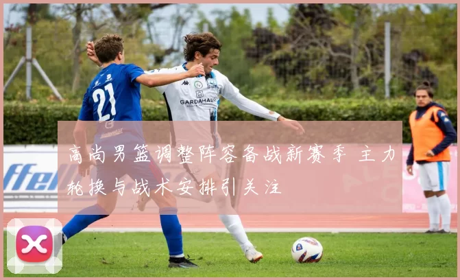 高尚男篮调整阵容备战新赛季 主力轮换与战术安排引关注