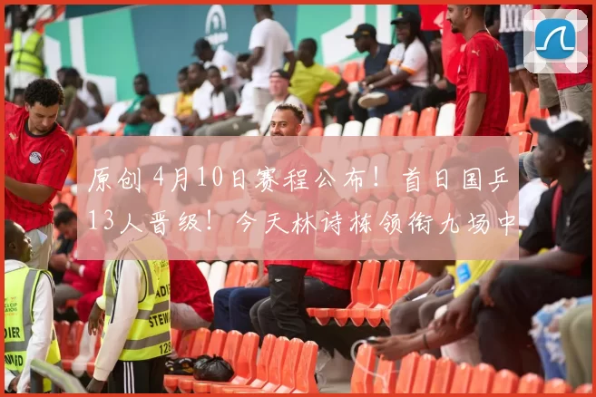 原创 4月10日赛程公布！首日国乒13人晋级！今天林诗栋领衔九场中日对决