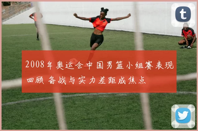 2008年奥运会中国男篮小组赛表现回顾 备战与实力差距成焦点