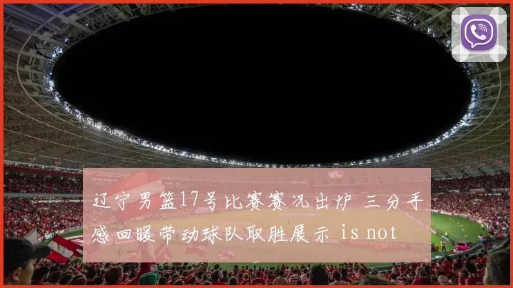 辽宁男篮17号比赛赛况出炉 三分手感回暖带动球队取胜展示 is not appropriate