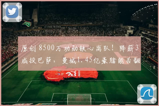 原创 8500万功勋铁心离队！降薪3成投巴萨，曼城1.45亿豪赌能否翻盘？