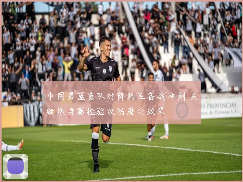 中国男篮蓝队对阵约旦备战冲刺 关键热身赛检验攻防磨合效果