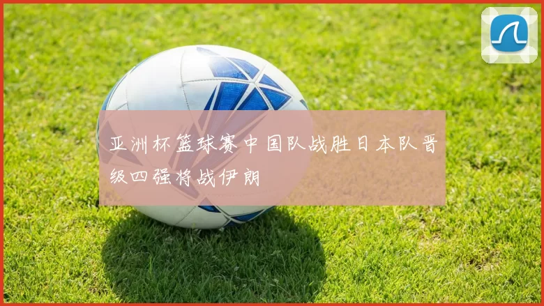 亚洲杯篮球赛中国队战胜日本队晋级四强将战伊朗