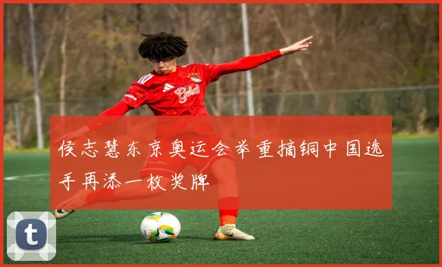 侯志慧东京奥运会举重摘铜中国选手再添一枚奖牌