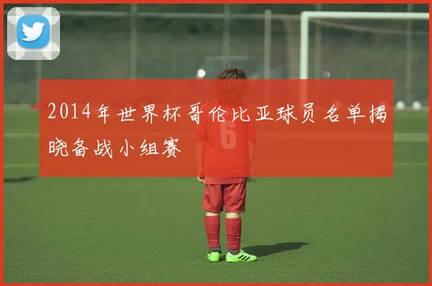 2014年世界杯哥伦比亚球员名单揭晓备战小组赛