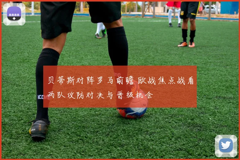 贝蒂斯对阵罗马前瞻 欧战焦点战看两队攻防对决与晋级机会