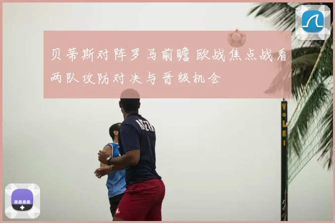 贝蒂斯对阵罗马前瞻 欧战焦点战看两队攻防对决与晋级机会