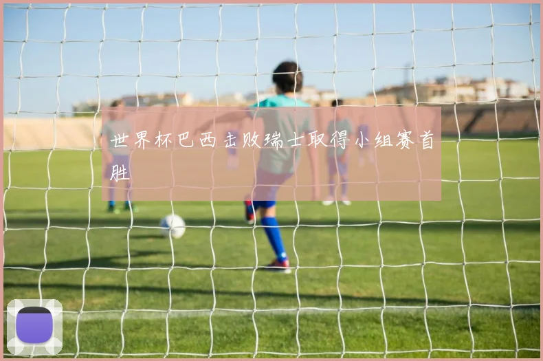 世界杯巴西击败瑞士取得小组赛首胜