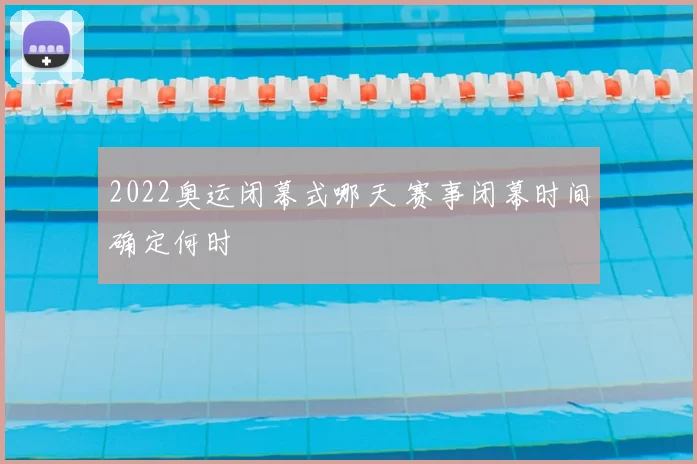 2022奥运闭幕式哪天 赛事闭幕时间确定何时