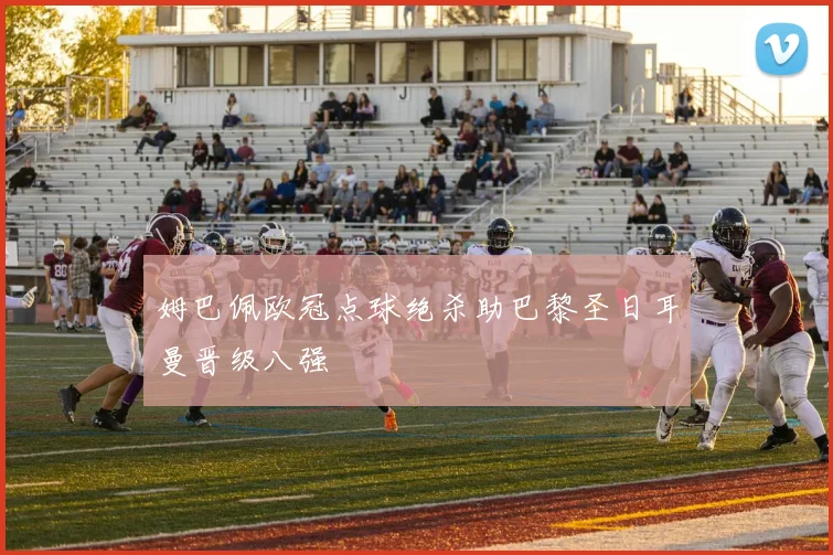姆巴佩欧冠点球绝杀助巴黎圣日耳曼晋级八强